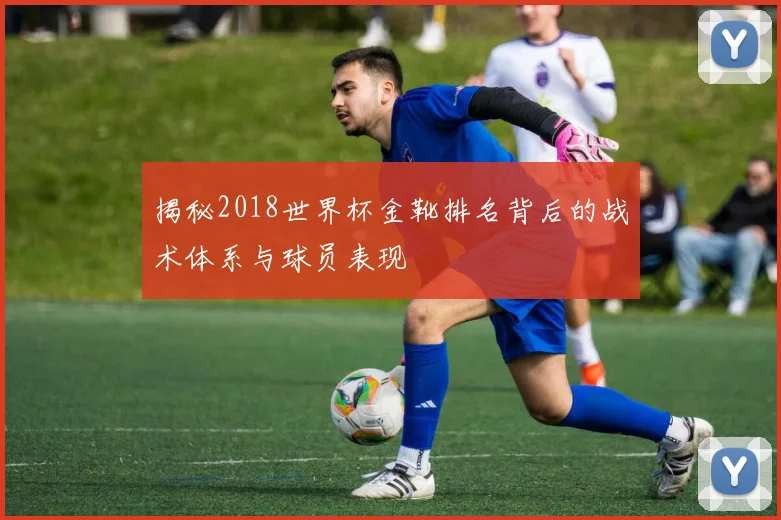 揭秘2018世界杯金靴排名背后的战术体系与球员表现